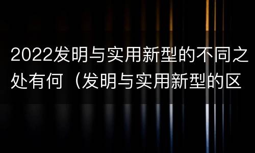 2022发明与实用新型的不同之处有何（发明与实用新型的区别有）