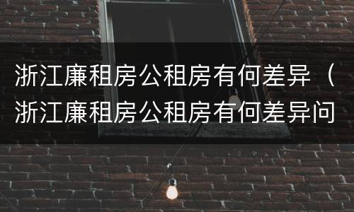 浙江廉租房公租房有何差异（浙江廉租房公租房有何差异问题）