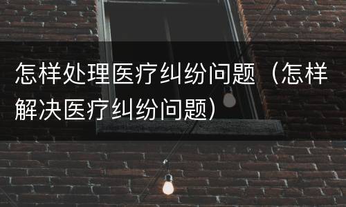 怎样处理医疗纠纷问题（怎样解决医疗纠纷问题）