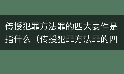 传授犯罪方法罪的四大要件是指什么（传授犯罪方法罪的四大要件是指什么）