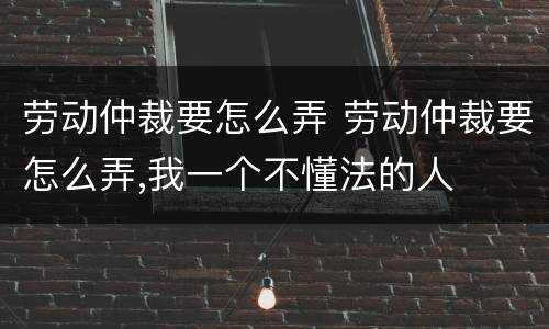 劳动仲裁要怎么弄 劳动仲裁要怎么弄,我一个不懂法的人