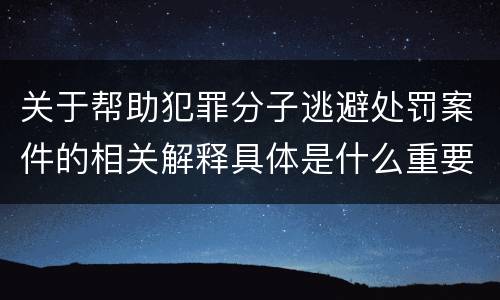关于帮助犯罪分子逃避处罚案件的相关解释具体是什么重要内容