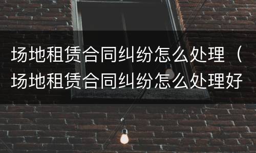 场地租赁合同纠纷怎么处理（场地租赁合同纠纷怎么处理好）