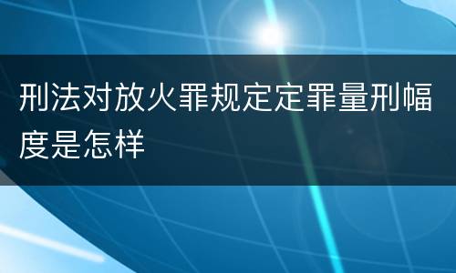 刑法对放火罪规定定罪量刑幅度是怎样