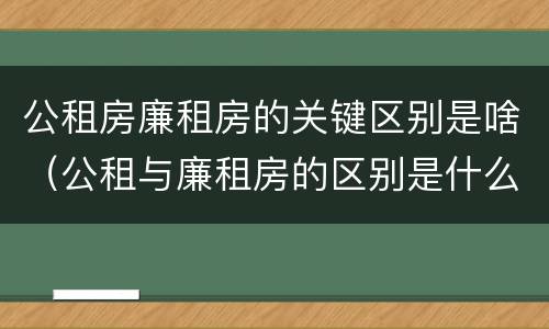 公租房廉租房的关键区别是啥（公租与廉租房的区别是什么）
