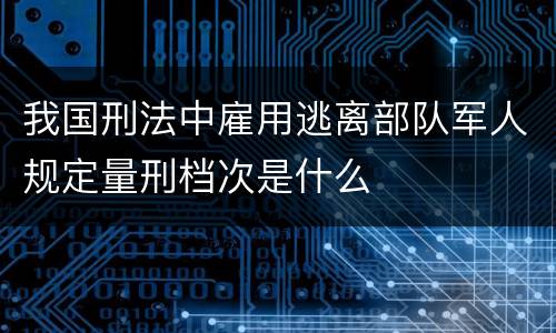 我国刑法中雇用逃离部队军人规定量刑档次是什么