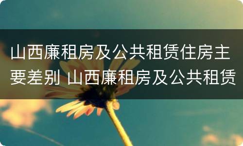山西廉租房及公共租赁住房主要差别 山西廉租房及公共租赁住房主要差别是什么