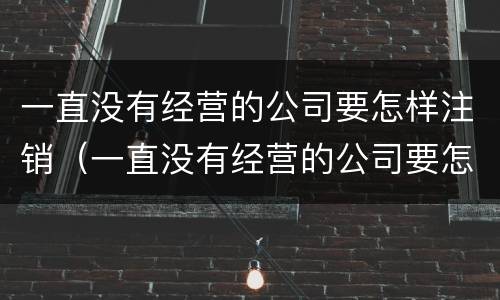 一直没有经营的公司要怎样注销（一直没有经营的公司要怎样注销呢）