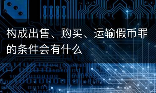 构成出售、购买、运输假币罪的条件会有什么