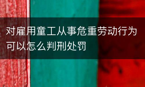 对雇用童工从事危重劳动行为可以怎么判刑处罚