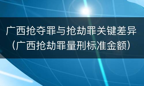 广西抢夺罪与抢劫罪关键差异（广西抢劫罪量刑标准金额）