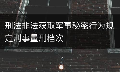 刑法非法获取军事秘密行为规定刑事量刑档次