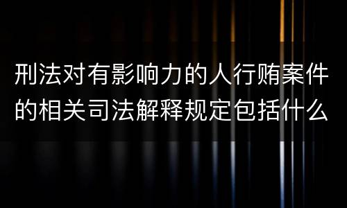刑法对有影响力的人行贿案件的相关司法解释规定包括什么