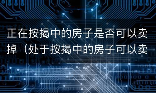 正在按揭中的房子是否可以卖掉（处于按揭中的房子可以卖吗）
