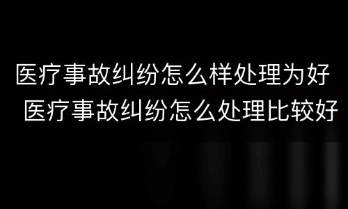医疗事故纠纷怎么样处理为好 医疗事故纠纷怎么处理比较好