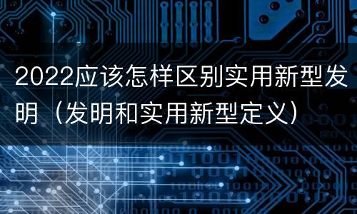 2022应该怎样区别实用新型发明（发明和实用新型定义）