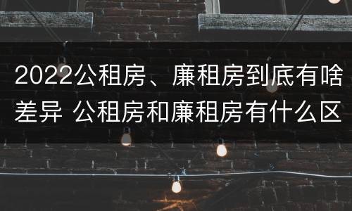 2022公租房、廉租房到底有啥差异 公租房和廉租房有什么区别?2019年的