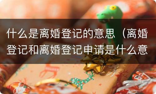 什么是离婚登记的意思（离婚登记和离婚登记申请是什么意思）