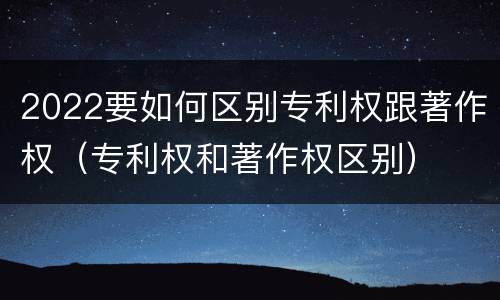 2022要如何区别专利权跟著作权（专利权和著作权区别）