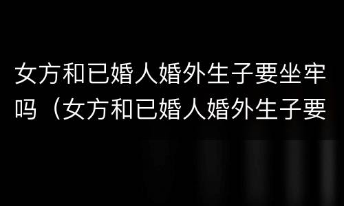 女方和已婚人婚外生子要坐牢吗（女方和已婚人婚外生子要坐牢吗）