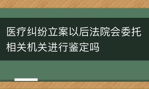 医疗纠纷立案以后法院会委托相关机关进行鉴定吗
