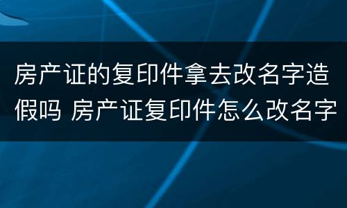 房产证的复印件拿去改名字造假吗 房产证复印件怎么改名字造假