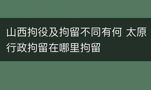 山西拘役及拘留不同有何 太原行政拘留在哪里拘留
