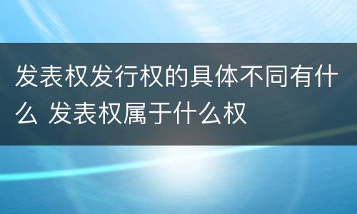 发表权发行权的具体不同有什么 发表权属于什么权