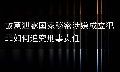 故意泄露国家秘密涉嫌成立犯罪如何追究刑事责任