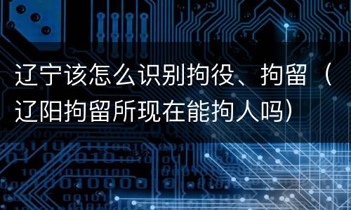 辽宁该怎么识别拘役、拘留（辽阳拘留所现在能拘人吗）