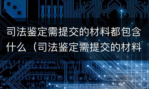 司法鉴定需提交的材料都包含什么（司法鉴定需提交的材料都包含什么）