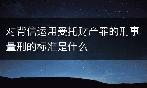 对背信运用受托财产罪的刑事量刑的标准是什么