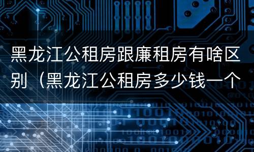 黑龙江公租房跟廉租房有啥区别（黑龙江公租房多少钱一个月）