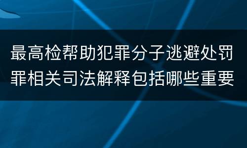 最高检帮助犯罪分子逃避处罚罪相关司法解释包括哪些重要内容