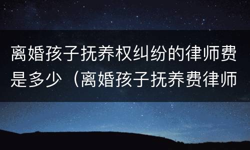 离婚孩子抚养权纠纷的律师费是多少（离婚孩子抚养费律师咨询）