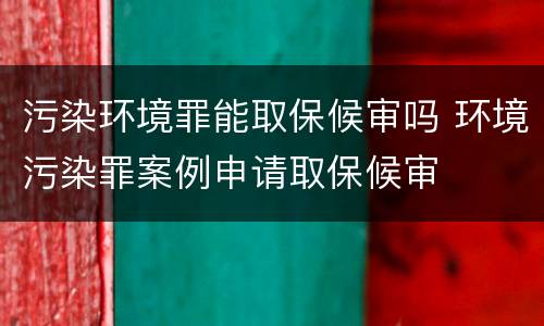 污染环境罪能取保候审吗 环境污染罪案例申请取保候审