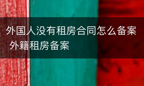 外国人没有租房合同怎么备案 外籍租房备案