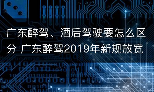 广东醉驾、酒后驾驶要怎么区分 广东醉驾2019年新规放宽