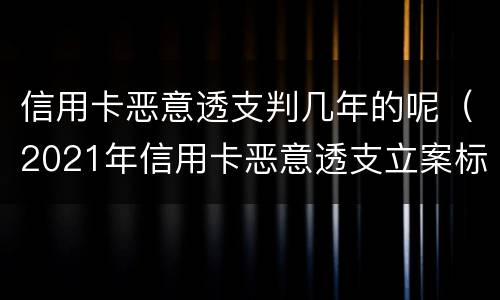 信用卡恶意透支判几年的呢（2021年信用卡恶意透支立案标准）