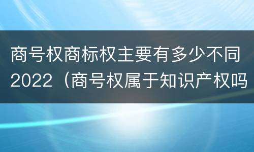 商号权商标权主要有多少不同2022（商号权属于知识产权吗）
