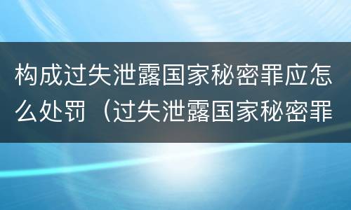 构成过失泄露国家秘密罪应怎么处罚（过失泄露国家秘密罪的情形有哪些）
