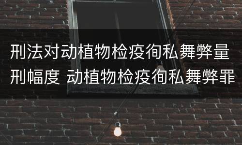 刑法对动植物检疫徇私舞弊量刑幅度 动植物检疫徇私舞弊罪立案标准