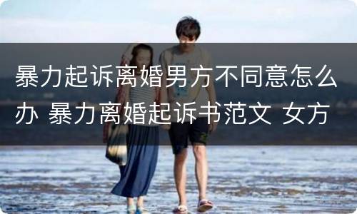 暴力起诉离婚男方不同意怎么办 暴力离婚起诉书范文 女方