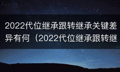 2022代位继承跟转继承关键差异有何（2022代位继承跟转继承关键差异有何区别）