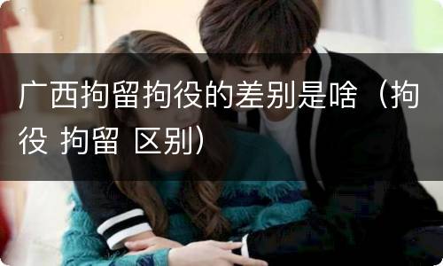 广西拘留拘役的差别是啥（拘役 拘留 区别）