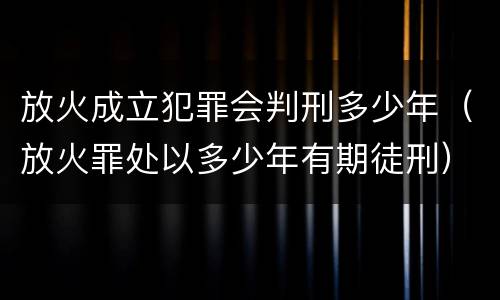 放火成立犯罪会判刑多少年（放火罪处以多少年有期徒刑）