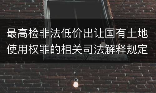 最高检非法低价出让国有土地使用权罪的相关司法解释规定包括哪些重要内容
