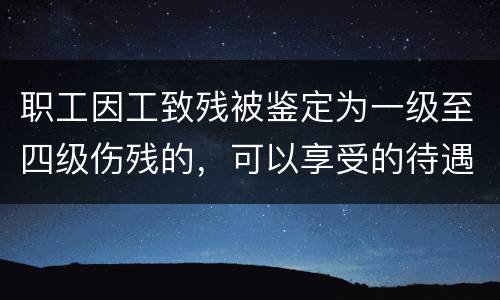 职工因工致残被鉴定为一级至四级伤残的，可以享受的待遇具体有哪些