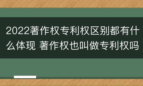 2022著作权专利权区别都有什么体现 著作权也叫做专利权吗