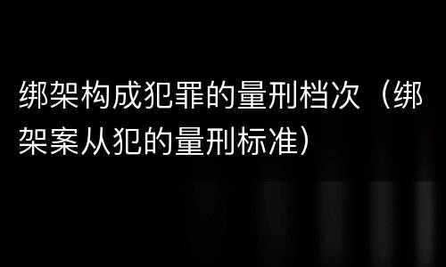 绑架构成犯罪的量刑档次（绑架案从犯的量刑标准）